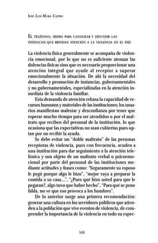 510
JOSÉ LUIS MORA CASTRO
EL TELÉFONO, MEDIO PARA CANALIZAR Y DIFUNDIR LAS
INSTANCIAS QUE BRINDAN ATENCIÓN A LA VIOLENCIA EN EL PAÍS
La violencia física generalmente se acompaña de violen-
cia emocional, por lo que no es suficiente atenuar las
dolencias físicas sino que es necesario proporcionar una
atención integral que ayude al receptor a superar
emocionalmente la situación. De ahí la necesidad del
desarrollo y promoción de instancias, gubernamentales
y no gubernamentales, especializadas en la atención in-
mediata de la violencia familiar.
Esta demanda de atención rebasa la capacidad de re-
cursos humanos y materiales de las instituciones; los usua-
rios manifiestan malestar y desconfianza por tener que
esperar mucho tiempo para ser atendidos o por el mal-
trato que reciben del personal de la institución, lo que
ocasiona que las expectativas no sean cubiertas pues op-
tan por no recibir la ayuda.
Se debe evitar un “doble maltrato” de las personas
receptoras de violencia, pues con frecuencia, acuden a
una institución para dar seguimiento a la atención tele-
fónica y son objeto de un maltrato verbal o psicoemo-
cional por parte del personal de las instituciones me-
diante actitudes y frases como: “Seguramente su esposo
le pegó porque algo le hizo”, “mejor vaya a preparar la
comida a su casa...”, “¿Pues qué hizo usted para que le
pegaran?, algo tuvo que haber hecho”, “Para qué se pone
falda, no ve que eso provoca a los hombres”.
De lo anterior surge una primera recomendación:
generar una cultura en los servidores públicos que atien-
den a la población que vive eventos de violencia, de com-
prender la importancia de la violencia en todo su espec-
 