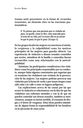 52
LUCIANA RAMOS
trauma suele presentarse en la forma de recuerdos
recurrentes, un elemento clave en las reacciones pos-
traumáticas.
P. Yo pienso que una persona que es violada así
pues, ya queda, cómo se dice, muy marcada para
el resto de su vida ¿no? en tener ella en su mente
lo que le pasó, lo que le pasó. [Grupo 1].
En los grupos focales las mujeres reconocieron el miedo,
la vergüenza y la culpabilidad como los motivos
principales de las mujeres para guardar silencio. Las
experiencias de violación o abusos sexuales cometidos
por novios, miembros de la familia o conocidos fueron
reconocidos como muy relacionados con la autocul-
pabilidad.
Asimismo, las participantes consideraron a los viola-
dores como los principales responsables por su conduc-
ta, aunque hubo algunos comentarios que sugerían que
en ocasiones los violadores son víctimas de la provoca-
ción de las mujeres. Las mujeres podrían provocar una
violación por la forma de vestir o por tomar riesgos como
salir solas a la calle o estar en lugares peligrosos.
Las explicaciones acerca de las causas por las que
ocurre la violación se relacionaron con la idea de que los
violadores son enfermos mentales y con la de que no
pueden controlar sus deseos sexuales, también se men-
cionaron, aunque en menor medida, el consumo de dro-
gas y el deseo de venganza. Estas ideas pueden minimi-
zar de alguna forma la responsabilidad de los hombres
en la ejecución de estos actos.
 