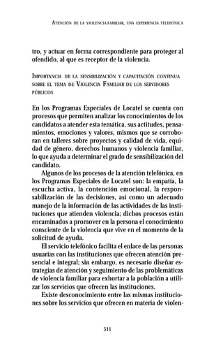 511
ATENCIÓN DE LA VIOLENCIA FAMILIAR, UNA EXPERIENCIA TELEFÓNICA
tro, y actuar en forma correspondiente para proteger al
ofendido, al que es receptor de la violencia.
IMPORTANCIA DE LA SENSIBILIZACIÓN Y CAPACITACIÓN CONTINUA
SOBRE EL TEMA DE VIOLENCIA FAMILIAR DE LOS SERVIDORES
PÚBLICOS
En los Programas Especiales de Locatel se cuenta con
procesos que permiten analizar los conocimientos de los
candidatos a atender esta temática, sus actitudes, pensa-
mientos, emociones y valores, mismos que se corrobo-
ran en talleres sobre proyectos y calidad de vida, equi-
dad de género, derechos humanos y violencia familiar,
lo que ayuda a determinar el grado de sensibilización del
candidato.
Algunos de los procesos de la atención telefónica, en
los Programas Especiales de Locatel son: la empatía, la
escucha activa, la contención emocional, la respon-
sabilización de las decisiones, así como un adecuado
manejo de la información de las actividades de las insti-
tuciones que atienden violencia; dichos procesos están
encaminados a promover en la persona el conocimiento
consciente de la violencia que vive en el momento de la
solicitud de ayuda.
El servicio telefónico facilita el enlace de las personas
usuarias con las instituciones que ofrecen atención pre-
sencial e integral; sin embargo, es necesario diseñar es-
trategias de atención y seguimiento de las problemáticas
de violencia familiar para exhortar a la población a utili-
zar los servicios que ofrecen las instituciones.
Existe desconocimiento entre las mismas institucio-
nes sobre los servicios que ofrecen en materia de violen-
 
