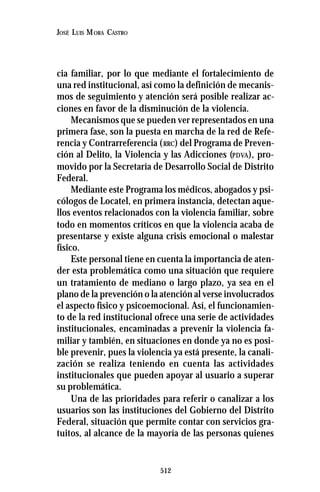 512
JOSÉ LUIS MORA CASTRO
cia familiar, por lo que mediante el fortalecimiento de
una red institucional, así como la definición de mecanis-
mos de seguimiento y atención será posible realizar ac-
ciones en favor de la disminución de la violencia.
Mecanismos que se pueden ver representados en una
primera fase, son la puesta en marcha de la red de Refe-
rencia y Contrarreferencia (RRC) del Programa de Preven-
ción al Delito, la Violencia y las Adicciones (PDVA), pro-
movido por la Secretaría de Desarrollo Social de Distrito
Federal.
Mediante este Programa los médicos, abogados y psi-
cólogos de Locatel, en primera instancia, detectan aque-
llos eventos relacionados con la violencia familiar, sobre
todo en momentos críticos en que la violencia acaba de
presentarse y existe alguna crisis emocional o malestar
físico.
Este personal tiene en cuenta la importancia de aten-
der esta problemática como una situación que requiere
un tratamiento de mediano o largo plazo, ya sea en el
plano de la prevención o la atención al verse involucrados
el aspecto físico y psicoemocional. Así, el funcionamien-
to de la red institucional ofrece una serie de actividades
institucionales, encaminadas a prevenir la violencia fa-
miliar y también, en situaciones en donde ya no es posi-
ble prevenir, pues la violencia ya está presente, la canali-
zación se realiza teniendo en cuenta las actividades
institucionales que pueden apoyar al usuario a superar
su problemática.
Una de las prioridades para referir o canalizar a los
usuarios son las instituciones del Gobierno del Distrito
Federal, situación que permite contar con servicios gra-
tuitos, al alcance de la mayoría de las personas quienes
 