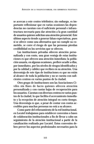 513
ATENCIÓN DE LA VIOLENCIA FAMILIAR, UNA EXPERIENCIA TELEFÓNICA
se acercan a este centro telefónico; sin embargo, es im-
portante reflexionar que en varias ocasiones las depen-
dencias no cuentan con el suficiente personal e infraes-
tructura necesaria para dar atención a la gran cantidad
de usuarios quienes solicitan una atención presencial. Este
último aspecto tiende a generar falsas expectativas, pues
si se ofrece como una alternativa que no cumple su co-
metido, se corre el riesgo de que las personas pierdan
credibilidad en los servicios que se ofrecen.
Las instituciones privadas ofrecen atención perso-
nalizada y con costo, una gran ventaja de estas institu-
ciones es que ofrecen una atención inmediata; la pobla-
ción usuaria, en algunas ocasiones, prefiere acudir a ellas,
por inmediatez, por los niveles de riesgos identificados y
por la calidad y calidez que reciben en su atención. Una
desventaja de este tipo de instituciones es que no están
al alcance de toda la población y no se cuenta con sufi-
cientes centros en varios puntos de la ciudad.
Otro grupo de instituciones son las Asociaciones Ci-
viles sin fines de lucro quienes ofrecen atención
personalizada y con cuotas bajas de recuperación para
los usuarios. Cuentan con diversos centros en varios pun-
tos de la ciudad, lo que facilita el acercamiento inmedia-
to y la recepción de atención integral en corto tiempo.
Una desventaja es que, a pesar de contar con costos ac-
cesibles para muchas personas no está a su alcance.
Como parte del reforzamiento de la red institucional,
en Locatel trabajamos para establecer convenios o bases
de colaboración institucionales a fin de llevar a cabo un
seguimiento de la atención institucional a partir de la
canalización realizada por Locatel. Estos convenios de-
ben prever los aspectos profesionales necesarios para la
 