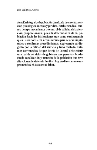 514
JOSÉ LUIS MORA CASTRO
atenciónintegraldelapoblacióncanalizadatalescomo:aten-
ción psicológica, médica y jurídica, estableciendo al mis-
mo tiempo mecanismos de control de calidad de la aten-
ción proporcionada, pues la desconfianza de la po-
blación hacia las instituciones trae como consecuencia
que el usuario vuelva a comunicarse para aclarar inquie-
tudes o confirmar procedimientos, expresando su dis-
gusto por la calidad del servicio y trato recibido. Esta-
mos convencidos de que detrás de Locatel debe existir
una red de servicios de gobierno que permitan la ade-
cuada canalización y atención de la población que vive
situaciones de violencia familiar, hoy en día estamos com-
prometidos en esta ardua labor.
 