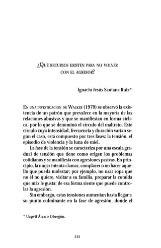 515
¿QUÉ RECURSOS EXISTEN PARA NO VOLVER
CON EL AGRESOR?
Ignacio Jesús Santana Ruiz*
EN UNA INVESTIGACIÓN DE WALKER (1979) se observó la exis-
tencia de un patrón que prevalece en la mayoría de las
relaciones abusivas y que se manifiestan en forma cícli-
ca, por lo que se denominó el círculo del maltrato. Este
círculo cuya intensidad, frecuencia y duración varían se-
gún el caso, está compuesto por tres fases: la tensión, el
episodio de violencia y la luna de miel.
La fase de la tensión se caracteriza por una escala gra-
dual de tensión que tiene como origen los problemas
cotidianos y se manifiesta con agresiones pasivas. En prin-
cipio, la mujer intenta clamar, complacer o no hacer aque-
llo que pueda molestar; por ejemplo, no usar ropa que
no él no quiere, visitar a su familia, preparar la comida
que más le gusta: de esa forma siente que puede contro-
lar la agresión.
Sin embargo, estas tensiones aumentan hasta llegar a
su punto culminante en la fase de agresión, donde el
* Uapvif Álvaro Obregón.
 