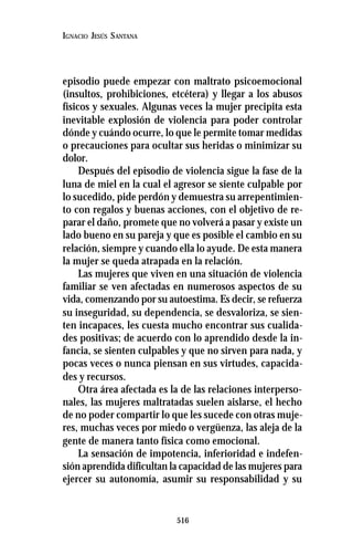 516
IGNACIO JESÚS SANTANA
episodio puede empezar con maltrato psicoemocional
(insultos, prohibiciones, etcétera) y llegar a los abusos
físicos y sexuales. Algunas veces la mujer precipita esta
inevitable explosión de violencia para poder controlar
dónde y cuándo ocurre, lo que le permite tomar medidas
o precauciones para ocultar sus heridas o minimizar su
dolor.
Después del episodio de violencia sigue la fase de la
luna de miel en la cual el agresor se siente culpable por
lo sucedido, pide perdón y demuestra su arrepentimien-
to con regalos y buenas acciones, con el objetivo de re-
parar el daño, promete que no volverá a pasar y existe un
lado bueno en su pareja y que es posible el cambio en su
relación, siempre y cuando ella lo ayude. De esta manera
la mujer se queda atrapada en la relación.
Las mujeres que viven en una situación de violencia
familiar se ven afectadas en numerosos aspectos de su
vida, comenzando por su autoestima. Es decir, se refuerza
su inseguridad, su dependencia, se desvaloriza, se sien-
ten incapaces, les cuesta mucho encontrar sus cualida-
des positivas; de acuerdo con lo aprendido desde la in-
fancia, se sienten culpables y que no sirven para nada, y
pocas veces o nunca piensan en sus virtudes, capacida-
des y recursos.
Otra área afectada es la de las relaciones interperso-
nales, las mujeres maltratadas suelen aislarse, el hecho
de no poder compartir lo que les sucede con otras muje-
res, muchas veces por miedo o vergüenza, las aleja de la
gente de manera tanto física como emocional.
La sensación de impotencia, inferioridad e indefen-
sión aprendida dificultan la capacidad de las mujeres para
ejercer su autonomía, asumir su responsabilidad y su
 