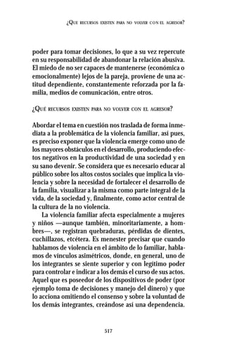 517
¿QUE RECURSOS EXISTEN PARA NO VOLVER CON EL AGRESOR?
poder para tomar decisiones, lo que a su vez repercute
en su responsabilidad de abandonar la relación abusiva.
El miedo de no ser capaces de mantenerse (económica o
emocionalmente) lejos de la pareja, proviene de una ac-
titud dependiente, constantemente reforzada por la fa-
milia, medios de comunicación, entre otros.
¿QUÉ RECURSOS EXISTEN PARA NO VOLVER CON EL AGRESOR?
Abordar el tema en cuestión nos traslada de forma inme-
diata a la problemática de la violencia familiar, así pues,
es preciso exponer que la violencia emerge como uno de
los mayores obstáculos en el desarrollo, produciendo efec-
tos negativos en la productividad de una sociedad y en
su sano devenir. Se considera que es necesario educar al
público sobre los altos costos sociales que implica la vio-
lencia y sobre la necesidad de fortalecer el desarrollo de
la familia, visualizar a la misma como parte integral de la
vida, de la sociedad y, finalmente, como actor central de
la cultura de la no violencia.
La violencia familiar afecta especialmente a mujeres
y niños —aunque también, minoritariamente, a hom-
bres—, se registran quebraduras, pérdidas de dientes,
cuchillazos, etcétera. Es menester precisar que cuando
hablamos de violencia en el ámbito de lo familiar, habla-
mos de vínculos asimétricos, donde, en general, uno de
los integrantes se siente superior y con legítimo poder
para controlar e indicar a los demás el curso de sus actos.
Aquel que es poseedor de los dispositivos de poder (por
ejemplo toma de decisiones y manejo del dinero) y que
lo acciona omitiendo el consenso y sobre la voluntad de
los demás integrantes, creándose así una dependencia.
 