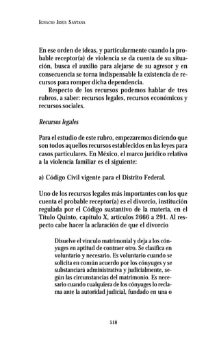 518
IGNACIO JESÚS SANTANA
En ese orden de ideas, y particularmente cuando la pro-
bable receptor(a) de violencia se da cuenta de su situa-
ción, busca el auxilio para alejarse de su agresor y en
consecuencia se torna indispensable la existencia de re-
cursos para romper dicha dependencia.
Respecto de los recursos podemos hablar de tres
rubros, a saber: recursos legales, recursos económicos y
recursos sociales.
Recursos legales
Para el estudio de este rubro, empezaremos diciendo que
son todos aquellos recursos establecidos en las leyes para
casos particulares. En México, el marco jurídico relativo
a la violencia familiar es el siguiente:
a) Código Civil vigente para el Distrito Federal.
Uno de los recursos legales más importantes con los que
cuenta el probable receptor(a) es el divorcio, institución
regulada por el Código sustantivo de la materia, en el
Título Quinto, capítulo X, artículos 2666 a 291. Al res-
pecto cabe hacer la aclaración de que el divorcio
Disuelve el vínculo matrimonial y deja a los cón-
yuges en aptitud de contraer otro. Se clasifica en
voluntario y necesario. Es voluntario cuando se
solicita en común acuerdo por los cónyuges y se
substanciará administrativa y judicialmente, se-
gún las circunstancias del matrimonio. Es nece-
sario cuando cualquiera de los cónyuges lo recla-
ma ante la autoridad judicial, fundado en una o
 