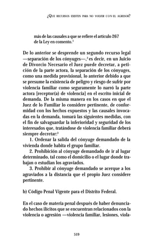 519
¿QUE RECURSOS EXISTEN PARA NO VOLVER CON EL AGRESOR?
más de las causales a que se refiere el artículo 267
de la Ley en comento.1
De lo anterior se desprende un segundo recurso legal
—separación de los cónyuges—,2
es decir, en un Juicio
de Divorcio Necesario el Juez puede decretar, a peti-
ción de la parte actora, la separación de los cónyuges,
como una medida provisional, lo anterior debido a que
se presume la existencia de peligro y riesgo de sufrir por
violencia familiar como seguramente lo narró la parte
actora [receptor(a) de violencia] en el escrito inicial de
demanda. De la misma manera en los casos en que el
Juez de lo Familiar lo considere pertinente, de confor-
midad con los hechos expuestos y las causales invoca-
das en la demanda, tomará las siguientes medidas, con
el fin de salvaguardar la inferioridad y seguridad de los
interesados que, tratándose de violencia familiar deberá
siempre decretar:3
1. Ordenar la salida del cónyuge demandado de la
vivienda donde habita el grupo familiar.
2. Prohibición al cónyuge demandado de ir al lugar
determinado, tal como el domicilio o el lugar donde tra-
bajan o estudian los agraviados.
3. Prohibir al cónyuge demandado se acerque a los
agraviados a la distancia que el propio Juez considere
pertinente.
b) Código Penal Vigente para el Distrito Federal.
En el caso de materia penal después de haber denuncia-
do hechos ilícitos que se encuentran relacionados con la
violencia o agresión —violencia familiar, lesiones, viola-
 