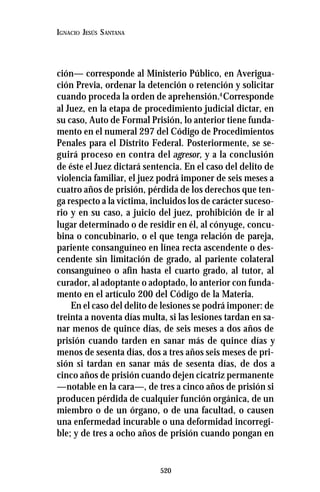 520
IGNACIO JESÚS SANTANA
ción— corresponde al Ministerio Público, en Averigua-
ción Previa, ordenar la detención o retención y solicitar
cuando proceda la orden de aprehensión.4
Corresponde
al Juez, en la etapa de procedimiento judicial dictar, en
su caso, Auto de Formal Prisión, lo anterior tiene funda-
mento en el numeral 297 del Código de Procedimientos
Penales para el Distrito Federal. Posteriormente, se se-
guirá proceso en contra del agresor, y a la conclusión
de éste el Juez dictará sentencia. En el caso del delito de
violencia familiar, el juez podrá imponer de seis meses a
cuatro años de prisión, pérdida de los derechos que ten-
ga respecto a la víctima, incluidos los de carácter suceso-
rio y en su caso, a juicio del juez, prohibición de ir al
lugar determinado o de residir en él, al cónyuge, concu-
bina o concubinario, o el que tenga relación de pareja,
pariente consanguíneo en línea recta ascendente o des-
cendente sin limitación de grado, al pariente colateral
consanguíneo o afín hasta el cuarto grado, al tutor, al
curador, al adoptante o adoptado, lo anterior con funda-
mento en el artículo 200 del Código de la Materia.
En el caso del delito de lesiones se podrá imponer: de
treinta a noventa días multa, si las lesiones tardan en sa-
nar menos de quince días, de seis meses a dos años de
prisión cuando tarden en sanar más de quince días y
menos de sesenta días, dos a tres años seis meses de pri-
sión si tardan en sanar más de sesenta días, de dos a
cinco años de prisión cuando dejen cicatriz permanente
—notable en la cara—, de tres a cinco años de prisión si
producen pérdida de cualquier función orgánica, de un
miembro o de un órgano, o de una facultad, o causen
una enfermedad incurable o una deformidad incorregi-
ble; y de tres a ocho años de prisión cuando pongan en
 