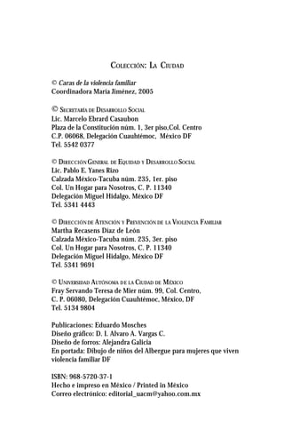 COLECCIÓN: LA CIUDAD
© Caras de la violencia familiar
Coordinadora María Jiménez, 2005
© SECRETARÍA DE DESARROLLO SOCIAL
Lic. Marcelo Ebrard Casaubon
Plaza de la Constitución núm. 1, 3er piso,Col. Centro
C.P. 06068, Delegación Cuauhtémoc, México DF
Tel. 5542 0377
© DIRECCIÓN GENERAL DE EQUIDAD Y DESARROLLO SOCIAL
Lic. Pablo E. Yanes Rizo
Calzada México-Tacuba núm. 235, 1er. piso
Col. Un Hogar para Nosotros, C. P. 11340
Delegación Miguel Hidalgo, México DF
Tel. 5341 4443
© DIRECCIÓN DE ATENCIÓN Y PREVENCIÓN DE LA VIOLENCIA FAMILIAR
Martha Recasens Díaz de León
Calzada México-Tacuba núm. 235, 3er. piso
Col. Un Hogar para Nosotros, C. P. 11340
Delegación Miguel Hidalgo, México DF
Tel. 5341 9691
© UNIVERSIDAD AUTÓNOMA DE LA CIUDAD DE MÉXICO
Fray Servando Teresa de Mier núm. 99, Col. Centro,
C. P. 06080, Delegación Cuauhtémoc, México, DF
Tel. 5134 9804
Publicaciones: Eduardo Mosches
Diseño gráfico: D. I. Alvaro A. Vargas C.
Diseño de forros: Alejandra Galicia
En portada: Dibujo de niños del Albergue para mujeres que viven
violencia familiar DF
ISBN: 968-5720-37-1
Hecho e impreso en México / Printed in México
Correo electrónico: editorial_uacm@yahoo.com.mx
 