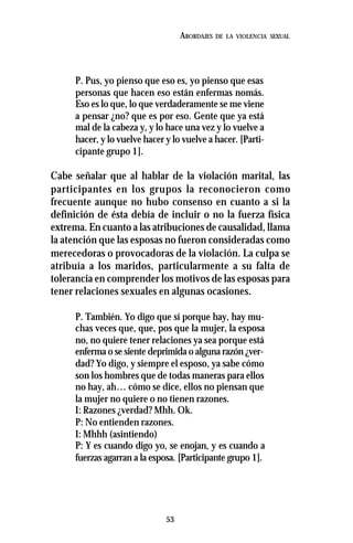 53
ABORDAJES DE LA VIOLENCIA SEXUAL
P. Pus, yo pienso que eso es, yo pienso que esas
personas que hacen eso están enfermas nomás.
Eso es lo que, lo que verdaderamente se me viene
a pensar ¿no? que es por eso. Gente que ya está
mal de la cabeza y, y lo hace una vez y lo vuelve a
hacer, y lo vuelve hacer y lo vuelve a hacer. [Parti-
cipante grupo 1].
Cabe señalar que al hablar de la violación marital, las
participantes en los grupos la reconocieron como
frecuente aunque no hubo consenso en cuanto a si la
definición de ésta debía de incluir o no la fuerza física
extrema. En cuanto a las atribuciones de causalidad, llama
la atención que las esposas no fueron consideradas como
merecedoras o provocadoras de la violación. La culpa se
atribuía a los maridos, particularmente a su falta de
tolerancia en comprender los motivos de las esposas para
tener relaciones sexuales en algunas ocasiones.
P. También. Yo digo que sí porque hay, hay mu-
chas veces que, que, pos que la mujer, la esposa
no, no quiere tener relaciones ya sea porque está
enferma o se siente deprimida o alguna razón ¿ver-
dad? Yo digo, y siempre el esposo, ya sabe cómo
son los hombres que de todas maneras para ellos
no hay, ah… cómo se dice, ellos no piensan que
la mujer no quiere o no tienen razones.
I: Razones ¿verdad? Mhh. Ok.
P: No entienden razones.
I: Mhhh (asintiendo)
P: Y es cuando digo yo, se enojan, y es cuando a
fuerzas agarran a la esposa. [Participante grupo 1].
 
