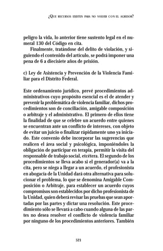 521
¿QUE RECURSOS EXISTEN PARA NO VOLVER CON EL AGRESOR?
peligro la vida, lo anterior tiene sustento legal en el nu-
meral 130 del Código en cita.
Finalmente, tratándose del delito de violación, y si-
guiendo el contenido del artículo, se podrá imponer una
pena de 6 a diecisiete años de prisión.
c) Ley de Asistencia y Prevención de la Violencia Fami-
liar para el Distrito Federal.
Este ordenamiento jurídico, prevé procedimientos ad-
ministrativos cuyo propósito esencial es el de atender y
prevenir la problemática de violencia familiar, dichos pro-
cedimientos son de conciliación, amigable composición
o arbitraje y el administrativo. El primero de ellos tiene
la finalidad de que se celebre un acuerdo entre quienes
se encuentran ante un conflicto de intereses, con objeto
de evitar un juicio o finalizar rápidamente uno ya inicia-
do. Este convenio debe incorporar las sugerencias que
realicen el área social y psicológica, imponiéndoles la
obligación de participar en terapia, permitir la visita del
responsable de trabajo social, etcétera. El segundo de los
procedimientos se lleva acabo si el generador(a) va a la
cita, pero se niega a llegar a un acuerdo, el profesionista
en abogacía de la Unidad dará otra alternativa para solu-
cionar el problema, lo que se denomina Amigable Com-
posición o Arbitraje, para establecer un acuerdo cuyos
compromisos son establecidos por dicho profesionista de
la Unidad, quien deberá revisar las pruebas que sean apor-
tadas por las partes y dictar una resolución. Este proce-
dimiento sólo se llevará a cabo cuando alguna de las par-
tes no desea resolver el conflicto de violencia familiar
por ninguno de los procedimientos anteriores. También
 