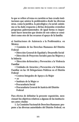 525
¿QUE RECURSOS EXISTEN PARA NO VOLVER CON EL AGRESOR?
lo que se refiere al tema en cuestión se han creado insti-
tuciones que asisten la problemática desde las diversas
áreas, como la jurídica, la psicológica y la social; asimis-
mo se ha dado respuesta a dichas demandas creándose
programas gubernamentales; de igual forma es impor-
tante hacer mención que dentro de este rubro se consi-
deró como otro de los recursos el apoyo de la familia:
a) Instituciones de Asistencia a la Problemática. en
México:
• Comisión de los Derechos Humanos del Distrito
Federal
• Dirección General de Equidad y Desarrollo Social
• Dirección de Proyectos Sociales para las Mujeres y
la Infancia
• Dirección deAtención y Prevención a la Violencia
Familiar
• Unidades de Atención y Prevención a la Violencia
Familiar en las 16 Delegaciones Políticas en el Distrito
Federal
• Centros Integrales de Apoyo a la Mujer
• DIF
• Instituto de la Mujer DF
• Procuraduría Social
• Procuraduría General de Justicia del Distrito
Federal
Para efectos de delimitar la presente exposición, men-
cionaré los objetivos relativos a algunas de las institucio-
nes antes citadas:
1. La Comisión Nacional de Derechos Humanos: pro-
pone a las diversas autoridades del Distrito Federal, en
 