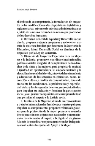 526
IGNACIO JESÚS SANTANA
el ámbito de su competencia, la formulación de proyec-
tos de las modificaciones a las disposiciones legislativas y
reglamentarias, así como de prácticas administrativas que
a juicio de la misma redunden en una mejor protección
de los derechos humanos.
2. Dirección General de Equidad y Desarrollo Social:
diseña, propone y ejecuta programas y acciones en ma-
teria de violencia familiar que determine la Secretaría de
Educación, Salud, Desarrollo Social en términos de lo
dispuesto por la Ley de la materia.
3. Dirección de Proyectos Especiales para las Muje-
res y la Infancia: promueve, coordina e institucionaliza
políticas sociales dirigidas al cumplimiento de los dere-
chos de la niñez y las mujeres, para propiciar la equidad
e igualdad de oportunidades, su empoderamiento y la
elevación de su calidad de vida, a través del mejoramiento
y adecuación de los servicios en educación, salud, re-
creación, cultura y medios de comunicación, tomando
en cuenta las condiciones, la problemática y especifici-
dad de las y los integrantes de estos grupos prioritarios,
para impulsar su inclusión y fomentar la participación
social, y así, generar compromisos de corresponsabilidad
que permitan el respeto y la justicia social.
4. Instituto de la Mujer DF: difunde las convenciones
y tratados internacionales firmados por nuestro país para
impulsar su cumplimiento; proponer reformas legislati-
vas para la protección de la mujer, promueve acuerdos
de cooperación con organismos nacionales e internacio-
nales para fomentar el respeto a la dignidad de género.
Además de coordinar conjuntamente con las Delegacio-
nes los Centros Integrales de Apoyo a la Mujer.
 