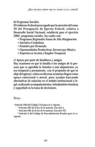 527
¿QUE RECURSOS EXISTEN PARA NO VOLVER CON EL AGRESOR?
b) Programas Sociales
El Gobierno Federal preocupado por la atención del ramo
20 del Presupuesto de Egresos Federal, relativo a
Desarrollo Social Nacional, estableció para el ejercicio
2002, programas sociales, los cuales son:
• Programas Regionales Zonas de Alta Marginación
• Iniciativa Ciudadana
• Estatales por Demanda
• Oportunidades Productivas: Jóvenes por México
• Expertos en Acción y Empleo Temporal
c) Apoyo por parte de familiares y amigos
Hay ocasiones en que la familia o los amigos de la per-
sona que es agredida le brindan a ésta alojamiento, ya
sea temporal o permanente, con el propósito de que se
aleje del agresor, o bien en diversas ocasiones fingen como
apoyo emocional o moral, pues ayudan buscando
alternativas de solución en el ámbito institucional o le-
gal, realizando acompañamientos, brindándoles fortaleza
y seguridad en la toma de decisiones.
NOTAS
1
Artículo 266 del Código Civil para el DF vigente.
2
Artículo 282 de la ley de la materia, fracción 1.
3
Artículo 282 de la ley de la materia, fracción VII.
4
Articulo 3 del Código de Procedimientos Penales para el DF,
vigente.
 