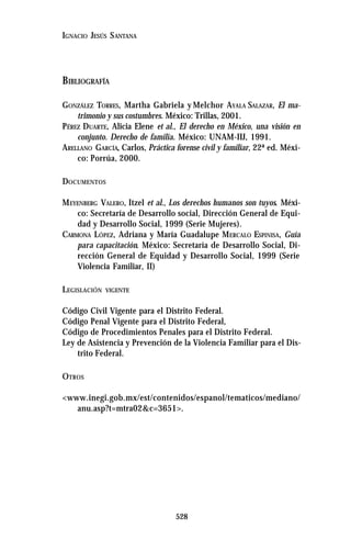 528
IGNACIO JESÚS SANTANA
BIBLIOGRAFÍA
GONZÁLEZ TORRES, Martha Gabriela y Melchor AYALA SALAZAR, El ma-
trimonio y sus costumbres. México: Trillas, 2001.
PÉREZ DUARTE, Alicia Elene et al., El derecho en México, una visión en
conjunto. Derecho de familia. México: UNAM-IIJ, 1991.
ARELLANO GARCÍA, Carlos, Práctica forense civil y familiar, 22ª ed. Méxi-
co: Porrúa, 2000.
DOCUMENTOS
MEYENBERG VALERO, Itzel et al., Los derechos humanos son tuyos. Méxi-
co: Secretaría de Desarrollo social, Dirección General de Equi-
dad y Desarrollo Social, 1999 (Serie Mujeres).
CARMONA LÓPEZ, Adriana y María Guadalupe MERCALO ESPINISA, Guía
para capacitación. México: Secretaría de Desarrollo Social, Di-
rección General de Equidad y Desarrollo Social, 1999 (Serie
Violencia Familiar, II)
LEGISLACIÓN VIGENTE
Código Civil Vigente para el Distrito Federal.
Código Penal Vigente para el Distrito Federal,
Código de Procedimientos Penales para el Distrito Federal.
Ley de Asistencia y Prevención de la Violencia Familiar para el Dis-
trito Federal.
OTROS
<www.inegi.gob.mx/est/contenidos/espanol/tematicos/mediano/
anu.asp?t=mtra02&c=3651>.
 