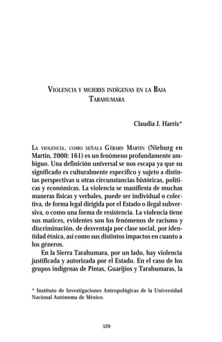 529
VIOLENCIA Y MUJERES INDÍGENAS EN LA BAJA
TARAHUMARA
Claudia J. Harris*
LA VIOLENCIA, COMO SEÑALA GÉRARD MARTIN (Nieburg en
Martin, 2000: 161) es un fenómeno profundamente am-
biguo. Una definición universal se nos escapa ya que su
significado es culturalmente específico y sujeto a distin-
tas perspectivas u otras circunstancias históricas, políti-
cas y económicas. La violencia se manifiesta de muchas
maneras físicas y verbales, puede ser individual o colec-
tiva, de forma legal dirigida por el Estado o ilegal subver-
siva, o como una forma de resistencia. La violencia tiene
sus matices, evidentes son los fenómenos de racismo y
discriminación, de desventaja por clase social, por iden-
tidad étnica, así como sus distintos impactos en cuanto a
los géneros.
En la Sierra Tarahumara, por un lado, hay violencia
justificada y autorizada por el Estado. En el caso de los
grupos indígenas de Pimas, Guarijíos y Tarahumaras, la
* Instituto de Investigaciones Antropológicas de la Universidad
Nacional Autónoma de México.
 