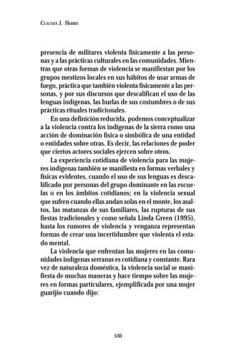 530
CLAUDIA J. HARRIS
presencia de militares violenta físicamente a las perso-
nas y a las prácticas culturales en las comunidades. Mien-
tras que otras formas de violencia se manifiestan por los
grupos mestizos locales en sus hábitos de usar armas de
fuego, práctica que también violenta físicamente a las per-
sonas, y por sus discursos que descalifican el uso de las
lenguas indígenas, las burlas de sus costumbres o de sus
prácticas rituales tradicionales.
En una definición reducida, podemos conceptualizar
a la violencia contra los indígenas de la sierra como una
acción de dominación física o simbólica de una entidad
o entidades sobre otras. Es decir, las relaciones de poder
que ciertos actores sociales ejercen sobre otros.
La experiencia cotidiana de violencia para las muje-
res indígenas también se manifiesta en formas verbales y
físicas evidentes, cuando el uso de sus lenguas es desca-
lificado por personas del grupo dominante en las escue-
las o en los ámbitos cotidianos; en la violencia sexual
que sufren cuando ellas andan solas en el monte, los asal-
tos, las matanzas de sus familiares, las rupturas de sus
fiestas tradicionales y como señala Linda Green (1995),
hasta los rumores de violencia y venganza representan
formas de crear una incertidumbre que violenta el esta-
do mental.
La violencia que enfrentan las mujeres en las comu-
nidades indígenas serranas es cotidiana y constante. Rara
vez de naturaleza doméstica, la violencia social se mani-
fiesta de muchas maneras y hace tiempo sobre las muje-
res en formas particulares, ejemplificada por una mujer
guarijio cuando dijo:
 