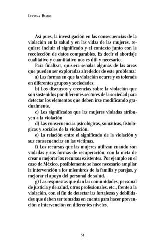 54
LUCIANA RAMOS
Así pues, la investigación en las consecuencias de la
violación en la salud y en las vidas de las mujeres, re-
quiere incluir el significado y el contexto junto con la
recolección de datos comparables. Es decir el abordaje
cualitativo y cuantitativo nos es útil y necesario.
Para finalizar, quisiera señalar algunas de las áreas
que pueden ser exploradas alrededor de este problema:
a) Las formas en que la violación ocurre y es tolerada
en diferentes grupos y sociedades.
b) Los discursos y creencias sobre la violación que
son sostenidos por diferentes sectores de la sociedad para
detectar los elementos que deben irse modificando gra-
dualmente.
c) Los significados que las mujeres violadas atribu-
yen a la violación
d) Las consecuencias psicológicas, somáticas, fisioló-
gicas y sociales de la violación.
e) La relación entre el significado de la violación y
sus consecuencias en las víctimas.
f) Los recursos que las mujeres utilizan cuando son
violadas y sus formas de recuperación, con la meta de
crear o mejorar los recursos existentes. Por ejemplo en el
caso de México, posiblemente se hace necesario ampliar
la intervención a los miembros de la familia y parejas, y
mejorar el apoyo del personal de salud.
g) Las respuestas que dan las comunidades, personal
de justicia y de salud, otros profesionales, etc., frente a la
violación, con el fin de detectar las fortalezas y debilida-
des que deben ser tomadas en cuenta para hacer preven-
ción e intervención en diferentes niveles.
 