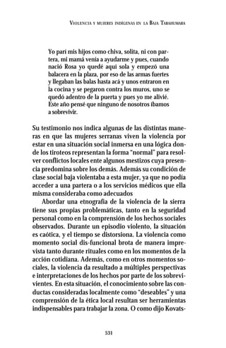 531
VIOLENCIA Y MUJERES INDÍGENAS EN LA BAJA TARAHUMARA
Yo parí mis hijos como chiva, solita, ni con par-
tera, mi mamá venía a ayudarme y pues, cuando
nació Rosa yo quedé aquí sola y empezó una
balacera en la plaza, por eso de las armas fuertes
y llegaban las balas hasta acá y unos entraron en
la cocina y se pegaron contra los muros, uno se
quedó adentro de la puerta y pues yo me alivié.
Este año pensé que ninguno de nosotros íbamos
a sobrevivir.
Su testimonio nos indica algunas de las distintas mane-
ras en que las mujeres serranas viven la violencia por
estar en una situación social inmersa en una lógica don-
de los tiroteos representan la forma “normal” para resol-
ver conflictos locales ente algunos mestizos cuya presen-
cia predomina sobre los demás. Además su condición de
clase social baja violentaba a esta mujer, ya que no podía
acceder a una partera o a los servicios médicos que ella
misma consideraba como adecuados
Abordar una etnografía de la violencia de la sierra
tiene sus propias problemáticas, tanto en la seguridad
personal como en la comprensión de los hechos sociales
observados. Durante un episodio violento, la situación
es caótica, y el tiempo se distorsiona. La violencia como
momento social dis-funcional brota de manera impre-
vista tanto durante rituales como en los momentos de la
acción cotidiana. Además, como en otros momentos so-
ciales, la violencia da resultado a múltiples perspectivas
e interpretaciones de los hechos por parte de los sobrevi-
vientes. En esta situación, el conocimiento sobre las con-
ductas consideradas localmente como “deseables” y una
comprensión de la ética local resultan ser herramientas
indispensables para trabajar la zona. O como dijo Kovats-
 