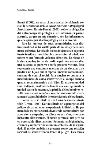 532
CLAUDIA J. HARRIS
Bernat (2002), en estas circunstancias de violencia so-
cial, la declaración del AAA (véase American Antropological
Association en Kovats-Bernat, 2002), sobre la obligación
del antropólogo de proteger a sus informantes parece
absurdo, ya que en esta situación, son los informantes
quienes protegen al antropólogo y no a la inversa.
Para las mujeres de estas comunidades, esta dis-
funcionalidad se ha vuelto parte de su vida y de la me-
moria colectiva. La vida de dichas mujeres está bajo una
fuerte tensión e incertidumbre constantes, el miedo en-
tonces es una forma de violencia silenciosa. En el caso de
la sierra, no hay forma de medir a qué hora va a estallar
una balacera, o quién va a ser la próxima víctima. Esto
representa una constante amenaza de ser violadas o de
perder a un hijo o que el esposo funcione como un me-
canismo de control social. Para muchas se presenta la
incertidumbre de cómo sobrevivir en el campo cuando
quedan solas: sin marido y sin hijos. En una comunidad
rural indígena, en donde la familia nuclear representa la
unidad básica de sustento, la pérdida de los hombres re-
sulta devastadora económicamente, amenazando direc-
tamente las posibilidades de sobrevivencia de los demás.
Por su parte, el miedo es una forma de violencia invi-
sible (Green, 1995). Es el resultado de la percepción del
peligro el cual no es una experiencia individual. Ha pe-
netrado la memoria social, dividiendo comunidades por
aprensión y sospecha, no sólo a los extraños, sino tam-
bién entre ellos mismos. El miedo permea el aire pero no
es observable directamente. Fomenta ambigüedades,
chismes y rumores que crean un ambiente de inseguri-
dad. El miedo también se presenta como una relación
racional de sobre-vivencia frente al peligro. Esta forma
 
