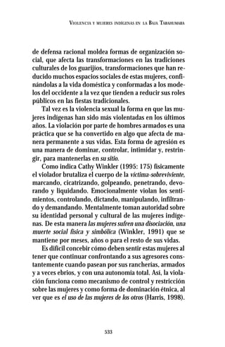 533
VIOLENCIA Y MUJERES INDÍGENAS EN LA BAJA TARAHUMARA
de defensa racional moldea formas de organización so-
cial, que afecta las transformaciones en las tradiciones
culturales de los guarijíos, transformaciones que han re-
ducido muchos espacios sociales de estas mujeres, confi-
nándolas a la vida doméstica y conformadas a los mode-
los del occidente a la vez que tienden a reducir sus roles
públicos en las fiestas tradicionales.
Tal vez es la violencia sexual la forma en que las mu-
jeres indígenas han sido más violentadas en los últimos
años. La violación por parte de hombres armados es una
práctica que se ha convertido en algo que afecta de ma-
nera permanente a sus vidas. Esta forma de agresión es
una manera de dominar, controlar, intimidar y, restrin-
gir, para mantenerlas en su sitio.
Como indica Cathy Winkler (1995: 175) físicamente
el violador brutaliza el cuerpo de la víctima-sobreviviente,
marcando, cicatrizando, golpeando, penetrando, devo-
rando y liquidando. Emocionalmente violan los senti-
mientos, controlando, dictando, manipulando, infiltran-
do y demandando. Mentalmente toman autoridad sobre
su identidad personal y cultural de las mujeres indíge-
nas. De esta manera las mujeres sufren una disociación, una
muerte social física y simbólica (Winkler, 1991) que se
mantiene por meses, años o para el resto de sus vidas.
Es difícil concebir cómo deben sentir estas mujeres al
tener que continuar confrontando a sus agresores cons-
tantemente cuando pasean por sus rancherías, armados
y a veces ebrios, y con una autonomía total. Así, la viola-
ción funciona como mecanismo de control y restricción
sobre las mujeres y como forma de dominación étnica, al
ver que es el uso de las mujeres de los otros (Harris, 1998).
 