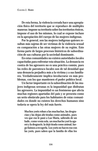 534
CLAUDIA J. HARRIS
De esta forma, la violencia cerrada hace una apropia-
ción física del territorio que se reproduce de múltiples
maneras: impone su territorio sobre los territorios étnicos,
impone el uso de los mismos, lo cual se expone incluso
en la apropiación del cuerpo de las mujeres indígenas.
Por lo general, son las mujeres indígenas quienes re-
sultan más sujetas de ser víctimas de la violencia sexual
en comparación a las otras mujeres de su región. Esto
forma parte de largos procesos históricos de subordina-
ción de sus culturas por la sociedad dominante.
En estas comunidades no existen autoridades locales
capacitadas para enfrentar esta situación. La denuncia en
contra de los agresores no es una práctica común, pues
las redes de parentesco locales son de tal densidad que
una denuncia perjudica más a la víctima y a sus familia-
res. Verdaderamente implica involucrarse en más pro-
blemas, con los que mantienen el poder político local.
Un factor importante en la subordinación de las mu-
jeres indígenas serranas es la impunidad que disfrutan
los agresores. La impunidad es un fenómeno que afecta
muchas regiones apartadas del país y se presenta como
un serio obstáculo para los habitantes de estas comuni-
dades en donde no existen los derechos humanos sino
todavía se opera la ley del más fuerte.
Muchos yoris roban a las muchachas, las desgra-
cian y las dejan ahí tiradas como animales, pues
ves que eso le pasó a Luz María, saliendo de un
baile, como venía sola, un muchacho yori la aga-
rró y la desgració, la dejó tirada como animal, lue-
go fuimos a recogerla. Los yoris no hacen eso con
las yoris, pues saben que la familia de ellas los
 