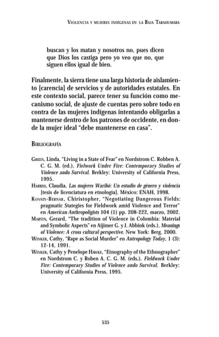 535
VIOLENCIA Y MUJERES INDÍGENAS EN LA BAJA TARAHUMARA
buscan y los matan y nosotros no, pues dicen
que Dios los castiga pero yo veo que no, que
siguen ellos igual de bien.
Finalmente, la sierra tiene una larga historia de aislamien-
to [carencia] de servicios y de autoridades estatales. En
este contexto social, parece tener su función como me-
canismo social, de ajuste de cuentas pero sobre todo en
contra de las mujeres indígenas intentando obligarlas a
mantenerse dentro de los patrones de occidente, en don-
de la mujer ideal “debe mantenerse en casa”.
BIBLIOGRAFÍA
GREEN, Linda, “Living in a State of Fear” en Nordstrom C. Robben A.
C. G. M. (ed.), Fielwork Under Fire: Contemporary Studies of
Violence ando Survival. Berkley: University of California Press,
1995.
HARRISS, Claudia, Las mujeres Warihó: Un estudio de género y violencia
[tesis de licenciatura en etnología]. México: ENAH, 1998.
KOVATS-BERNAR, Chiristopher, “Negotiating Dangerous Fields:
pragmatic Stategies for Fieldwork amid Violence and Terror”
en American Anthropoligists 104 (1) pp. 208-222, marzo, 2002.
MARTIN, Gerard, “The tradition of Violence in Colombia: Material
and Symbolic Aspects” en Aijimer G. y J. Abbink (eds.), Meanings
of Violence: A cross cultural perspective. New York: Berg, 2000.
WINKER, Cathy, “Rape as Social Murder” en Antropology Today, 1 (3):
12-14, 1991.
WINKER, Cathy y Penelope HAWKE, “Etnography of the Ethnographer”
en Nordstrom C. y Roben A. C. G. M. (eds.), Fieldwork Under
Fire: Contemporary Studies of Violence ando Survival. Berkley:
University of California Press, 1995.
 
