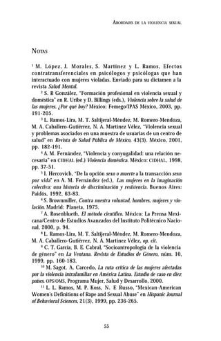 55
ABORDAJES DE LA VIOLENCIA SEXUAL
NOTAS
1
M. López, J. Morales, S. Martínez y L. Ramos, Efectos
contratransferenciales en psicólogos y psicólogas que han
interactuado con mujeres violadas. Enviado para su dictamen a la
revista Salud Mental.
2
S. R González, “Formación profesional en violencia sexual y
doméstica” en R. Uribe y D. Billings (eds.), Violencia sobre la salud de
las mujeres. ¿Por qué hoy? México: Femego/IPAS México, 2003, pp.
191-205.
3
L. Ramos-Lira, M. T. Saltijeral-Méndez, M. Romero-Mendoza,
M. A. Caballero-Gutiérrez, N. A. Martínez Vélez, “Violencia sexual
y problemas asociados en una muestra de usuarias de un centro de
salud” en Revista de Salud Pública de México, 43(3). México, 2001,
pp. 182-191.
4
A. M. Fernández, “Violencia y conyugalidad: una relación ne-
cesaria” en CIDHAL (ed.) Violencia doméstica. México: CIDHAL, 1998,
pp. 37-51.
5
I. Hercovich, “De la opción sexo o muerte a la transacción sexo
por vida” en A. M. Fernández (ed.), Las mujeres en la imaginación
colectiva: una historia de discriminación y resistencia. Buenos Aires:
Paidós, 1992, 63-83.
6
S. Brownmiller, Contra nuestra voluntad, hombres, mujeres y vio-
lación. Madrid: Planeta, 1975.
7
A. Rosenblueth, El método científico. México: La Prensa Mexi-
cana/Centro de Estudios Avanzados del Instituto Politécnico Nacio-
nal, 2000, p. 94.
8
L. Ramos-Lira, M. T. Saltijeral-Méndez, M. Romero-Mendoza,
M. A. Caballero-Gutiérrez, N. A. Martínez Vélez, op. cit.
9
C. T. García, B. E. Cabral, “Socioantropología de la violencia
de género” en La Ventana. Revista de Estudios de Género, núm. 10,
1999, pp. 160-183.
10
M. Sagot, A. Carcedo, La ruta crítica de las mujeres afectadas
por la violencia intrafamiliar en América Latina. Estudio de caso en diez
países. OPS/OMS, Programa Mujer, Salud y Desarrollo, 2000.
11
L. L. Ramos, M. P. Koss, N. F. Russo, “Mexican-American
Women’s Definitions of Rape and Sexual Abuse” en Hispanic Journal
of Behavioral Sciences, 21(3), 1999, pp. 236-265.
 