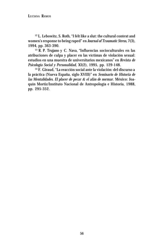 56
LUCIANA RAMOS
12
L. Lebowitz, S. Roth, “I felt like a slut: the cultural context and
women’s response to being raped” en Journal of Traumatic Stress,7(3),
1994, pp. 363-390.
13
R. P. Trujano y C. Nava, “Influencias socioculturales en las
atribuciones de culpa y placer en las víctimas de violación sexual:
estudios en una muestra de universitarios mexicanos” en Revista de
Psicología Social y Personalidad, XI(2), 1995, pp. 129-148.
14
F. Giraud, “La reacción social ante la violación: del discurso a
la práctica (Nueva España, siglo XVIII)” en Seminario de Historia de
las Mentalidades. El placer de pecar & el afán de normar. México: Joa-
quín Mortiz/Instituto Nacional de Antropología e Historia, 1988,
pp. 295-352.
 