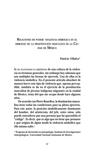 57
RELACIONES DE PODER: VIOLENCIA SIMBÓLICA EN EL
EJERCICIO DE LA PROSTITUCIÓN MASCULINA EN LA CIU-
DAD DE MÉXICO
Patricio Villalva*
SE HA PLANTEADO LA EXISTENCIA de una cultura de la violen-
cia en términos generales, sin embargo hoy sabemos que
son múltiples las formas de ejercerla. Una de ellas es la
violencia simbólica. En el presente artículo abordaré de
manera breve este tipo de violencia que, apenas percep-
tible, también se da en el ejercicio de la prostitución
masculina de jóvenes indígenas migrantes en la ciudad
de México, tema del que me ocupo desde hace algunos
años.
De acuerdo con Pierre Bourdieu, la dominación mascu-
lina tiene todas las condiciones para su pleno ejercicio.
Para este autor, la posición simbólicamente dominante
del hombre, del aristócrata, del jefe, entre otros, sólo
puede entenderse por una persona que ha aprendido el
“código”. Es decir, que es algo que no tiene que pensarse
y que origina de algún modo la violencia simbólica que
ella misma sufre.1
* Programa de doctorado en antropología. Instituto de Investigaciones
Antropológicas. Universidad Nacional Autónoma de México.
 
