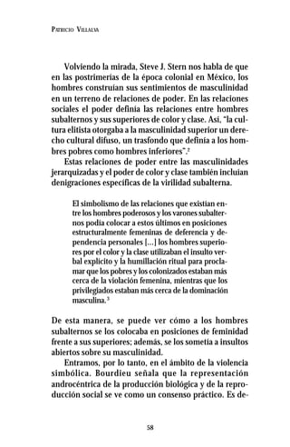 58
PATRICIO VILLALVA
Volviendo la mirada, Steve J. Stern nos habla de que
en las postrimerías de la época colonial en México, los
hombres construían sus sentimientos de masculinidad
en un terreno de relaciones de poder. En las relaciones
sociales el poder definía las relaciones entre hombres
subalternos y sus superiores de color y clase. Así, “la cul-
tura elitista otorgaba a la masculinidad superior un dere-
cho cultural difuso, un trasfondo que definía a los hom-
bres pobres como hombres inferiores”.2
Estas relaciones de poder entre las masculinidades
jerarquizadas y el poder de color y clase también incluían
denigraciones específicas de la virilidad subalterna.
El simbolismo de las relaciones que existían en-
tre los hombres poderosos y los varones subalter-
nos podía colocar a estos últimos en posiciones
estructuralmente femeninas de deferencia y de-
pendencia personales [...] los hombres superio-
res por el color y la clase utilizaban el insulto ver-
bal explícito y la humillación ritual para procla-
mar que los pobres y los colonizados estaban más
cerca de la violación femenina, mientras que los
privilegiados estaban más cerca de la dominación
masculina.3
De esta manera, se puede ver cómo a los hombres
subalternos se los colocaba en posiciones de feminidad
frente a sus superiores; además, se los sometía a insultos
abiertos sobre su masculinidad.
Entramos, por lo tanto, en el ámbito de la violencia
simbólica. Bourdieu señala que la representación
androcéntrica de la producción biológica y de la repro-
ducción social se ve como un consenso práctico. Es de-
 