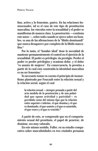 60
PATRICIO VILLALVA
lino, activo y lo femenino, pasivo. En las relaciones ho-
mosexuales, tal es el caso de este tipo de prostitución
masculina, los vínculos entre la sexualidad y el poder se
manifiestan de manera clara. La penetración —continúa
este autor—, sobre todo cuando se ejerce sobre un hom-
bre, es una de las afirmaciones de la “libido dominandi”
que nunca desaparece por completo de la libido mascu-
lina.6
Por lo tanto, el “hombre ideal” tiene la necesidad de
mantener permanentemente el control en el ejercicio de la
sexualidad. El poder es privilegio; da prestigio. Perder el
poder es perder privilegios y ocasiona dolor, y el dolor
“es asunto de mujeres”. En consecuencia, la premisa a
partir de la cual está construida la identidad masculina
es no ser femenino.7
Es necesario tomar en cuenta el principio de isomor-
fismo planteado por Foucault entre la relación sexual y
la relación social, según el cual
la relación sexual —siempre pensada a partir del
acto-modelo de la penetración y de una polari-
dad que opone actividad y pasividad— es
percibida como del mismo tipo que la relación
entre superior e inferior, el que domina y el que
es dominado, el que somete y el que es sometido,
el que vence y el que es vencido.8
A partir de esto, se comprende que en el comporta-
miento sexual del prostituto, el papel de penetrar, de
dominar, sea muy valorado.
En este mismo sentido, Fuller, en su estudio compa-
rativo sobre masculinidades en tres ciudades peruanas
 