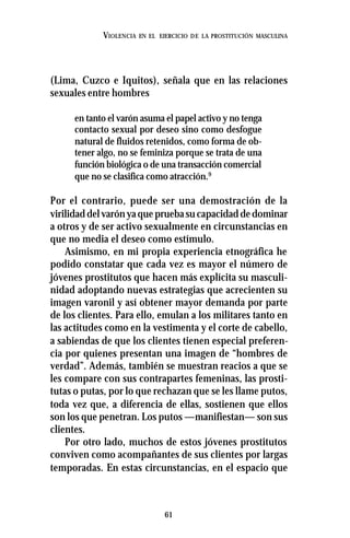 61
VIOLENCIA EN EL EJERCICIO DE LA PROSTITUCIÓN MASCULINA
(Lima, Cuzco e Iquitos), señala que en las relaciones
sexuales entre hombres
en tanto el varón asuma el papel activo y no tenga
contacto sexual por deseo sino como desfogue
natural de fluidos retenidos, como forma de ob-
tener algo, no se feminiza porque se trata de una
función biológica o de una transacción comercial
que no se clasifica como atracción.9
Por el contrario, puede ser una demostración de la
virilidaddelvarónyaquepruebasucapacidaddedominar
a otros y de ser activo sexualmente en circunstancias en
que no media el deseo como estímulo.
Asimismo, en mi propia experiencia etnográfica he
podido constatar que cada vez es mayor el número de
jóvenes prostitutos que hacen más explícita su masculi-
nidad adoptando nuevas estrategias que acrecienten su
imagen varonil y así obtener mayor demanda por parte
de los clientes. Para ello, emulan a los militares tanto en
las actitudes como en la vestimenta y el corte de cabello,
a sabiendas de que los clientes tienen especial preferen-
cia por quienes presentan una imagen de “hombres de
verdad”. Además, también se muestran reacios a que se
les compare con sus contrapartes femeninas, las prosti-
tutas o putas, por lo que rechazan que se les llame putos,
toda vez que, a diferencia de ellas, sostienen que ellos
son los que penetran. Los putos —manifiestan— son sus
clientes.
Por otro lado, muchos de estos jóvenes prostitutos
conviven como acompañantes de sus clientes por largas
temporadas. En estas circunstancias, en el espacio que
 