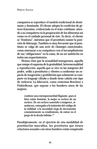 62
PATRICIO VILLALVA
comparten se reproduce el modelo tradicional de domi-
nante y dominado. El cliente adopta la condición de gé-
nero femenino, evidenciada en el trato cotidiano: atien-
de a su compañero en la preparación de los alimentos así
como en el cuidado personal de éste. Es decir, el cliente
se “feminiza”, mientras que el prostituto asume la posi-
ción de liderazgo. También es muy frecuente que el pros-
tituto se valga de una serie de chantajes emocionales,
como amenazar a su compañero con el incumplimiento
de sus “obligaciones” en la cama, de no ser satisfecho en
todos sus requerimientos.
Hemos visto que la sexualidad transgresora, aquella
que rompe el esquema de la genitalidad, heterosexualidad
y reproducción, aquella que se vive en las márgenes del
poder, orilla a prostitutos y clientes a conformar un es-
pacio de trasgresión y prohibición que solamente se com-
parte en lenguaje cifrado y donde tiene cabida este tipo
de violencia. La falocracia, como comentan Bruckner y
Finkielkraut, que supone a los hombres amos de las
mujeres
contiene una extemporaneidad flagrante, pues si
bien existe dominio, la mujer es esclava de un
esclavo. De un esclavo sometido a imágenes, si-
mulacros, entregado a la imitación del código de
la virilidad, a la necesidad ciega de incrementar
constantemente su rendimiento, de entrar en el
juego de la deuda infinita.10
Paradójicamente, en el ejercicio de esta modalidad de
prostitución masculina, los prostitutos que tienen
relaciones sexuales con otros hombres están rompiendo
 