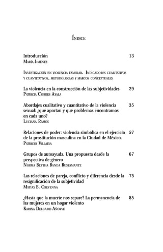 ÍNDICE
Introducción 13
MARÍA JIMÉNEZ
INVESTIGACIÓN EN VIOLENCIA FAMILIAR. INDICADORES CUALITATIVOS
Y CUANTITATIVOS, METODOLOGÍAS Y MARCOS CONCEPTUALES
La violencia en la construcción de las subjetividades 29
PATRICIA CORRES AYALA
Abordajes cualitativo y cuantitativo de la violencia 35
sexual: ¿qué aportan y qué problemas encontramos
en cada uno?
LUCIANA RAMOS
Relaciones de poder: violencia simbólica en el ejercicio 57
de la prostitución masculina en la Ciudad de México.
PATRICIO VILLALVA
Grupos de autoayuda. Una propuesta desde la 67
perspectiva de género
NORMA BERTHA BANDA BUSTAMANTE
Las relaciones de pareja, conflicto y diferencia desde la 75
resignificación de la subjetividad
MATÍAS B. CREVENNA
¿Hasta que la muerte nos separe? La permanencia de 85
las mujeres en un hogar violento
KARINA DELGADO AÑORVE
 