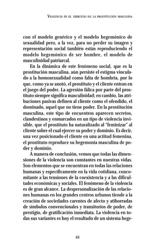 63
VIOLENCIA EN EL EJERCICIO DE LA PROSTITUCIÓN MASCULINA
con el modelo genérico y el modelo hegemónico de
sexualidad pero, a la vez, para no perder su imagen y
representación social también están reproduciendo el
modelo hegemónico de ser hombre, el modelo de
masculinidad patriarcal.
En la dinámica de este fenómeno social, que es la
prostitución masculina, aún persiste el estigma vincula-
do a la homosexualidad como falta de hombría, por lo
que, como ya se anotó, el prostituto y el cliente entran en
el juego del poder. La agresión fálica por parte del pros-
tituto siempre significa masculinidad; en cambio, las atri-
buciones pasivas definen al cliente como el ofendido, el
dominado, aquel que no tiene poder. En la prostitución
masculina, este tipo de encuentros aparecen secretos,
clandestinos y enmarcados en un tipo de violencia invi-
sible, que el prostituto ha naturalizado al “feminizar” al
cliente sobre el cual ejercer su poder y dominio. Es decir,
una vez posicionado el cliente en una actitud femenina,
el prostituto reproduce su hegemonía masculina de po-
der y dominio.
A manera de conclusión, vemos que todas las dimen-
siones de la violencia son constantes en nuestras vidas.
Son elementos que se encuentran en todas las relaciones
humanas y específicamente en la vida cotidiana, conco-
mitante a las tensiones de la coexistencia y a las dificul-
tades económicas y sociales. El fenómeno de la violencia
es de gran alcance. La despersonalización de las relacio-
nes humanas en los grandes centros urbanos tiende a la
creación de sociedades carentes de afecto y atiborradas
de símbolos convencionales y transitorios de poder, de
prestigio, de gratificación inmediata. La violencia en to-
das sus variantes es hoy el resultado de un sistema hege-
 