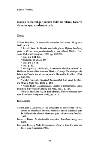 64
PATRICIO VILLALVA
mónico patriarcal que permea todas las esferas. Es tarea
de todos ayudar a desmontarlo.
NOTAS
1
Pierre Bourdieu, La dominación masculina. Barcelona: Anagrama,
2000, p. 49.
2
Steve J. Stern, La historia secreta del género. Mujeres, hombres y
poder en México en las postrimerías del período colonial. México: Fon-
do de Cultura Económica, 1999, pp. 232-233.
3
Ibid., pp. 234-235.
4
Bourdieu, op. cit., p. 50.
5
Ibid., pp. 53-54.
6
Ibid., p. 35.
7
José Aguilar y Luis Botello, “La sexualidad de los varones” en
Hablemos de sexualidad: Lecturas. México: Consejo Nacional para la
Población/Fundación Mexicana para la Planeación Familiar, 1996,
pp. 269-270.
8
Michel Foucault, Historia de la sexualidad. 2. El uso de los place-
res. México: Siglo XXI, 1986, p. 198.
9
Norma Fuller, Masculinidades. Cambios y permanencias. Lima:
Pontificia Universidad Católica del Perú, 2001, p. 114.
10
Pascal Bruckner y Alain Finkielkraut, El nuevo desorden amo-
roso. Barcelona: Anagrama, 1989, pp. 9-10.
BIBLIOGRAFÍA
AGUILAR, José y Luis BOTELLO, “La sexualidad de los varones” en Ha-
blemos de sexualidad: Lecturas. México: Consejo Nacional para
la Población/Fundación Mexicana para la Planeación Familiar,
1996.
BOURDIEU, Pierre, La dominación masculina. Barcelona: Anagrama,
2000.
BRUCKNER, Pascal y Alain FINKIELKRAUT, El nuevo desorden amoroso.
Barcelona: Anagrama, 1989.
 