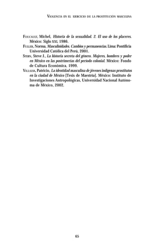 65
VIOLENCIA EN EL EJERCICIO DE LA PROSTITUCIÓN MASCULINA
FOUCAULT, Michel, Historia de la sexualidad. 2. El uso de los placeres.
México: Siglo XXI, 1986.
FULLER, Norma, Masculinidades. Cambios y permanencias.Lima:Pontificia
Universidad Católica del Perú, 2001.
STERN, Steve J., La historia secreta del género. Mujeres, hombres y poder
en México en las postrimerías del período colonial. México: Fondo
de Cultura Económica, 1999.
VILLALVA, Patricio, La identidad masculina de jóvenes indígenas prostitutos
en la ciudad de México [Tesis de Maestría]. México: Instituto de
Investigaciones Antropológicas, Universidad Nacional Autóno-
ma de México, 2002.
 