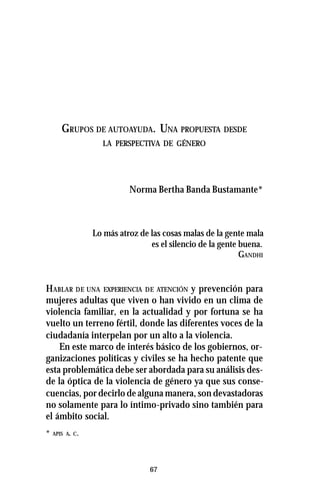 67
GRUPOS DE AUTOAYUDA. UNA PROPUESTA DESDE
LA PERSPECTIVA DE GÉNERO
Norma Bertha Banda Bustamante*
Lo más atroz de las cosas malas de la gente mala
es el silencio de la gente buena.
GANDHI
HABLAR DE UNA EXPERIENCIA DE ATENCIÓN y prevención para
mujeres adultas que viven o han vivido en un clima de
violencia familiar, en la actualidad y por fortuna se ha
vuelto un terreno fértil, donde las diferentes voces de la
ciudadanía interpelan por un alto a la violencia.
En este marco de interés básico de los gobiernos, or-
ganizaciones políticas y civiles se ha hecho patente que
esta problemática debe ser abordada para su análisis des-
de la óptica de la violencia de género ya que sus conse-
cuencias, por decirlo de alguna manera, son devastadoras
no solamente para lo íntimo-privado sino también para
el ámbito social.
* APIS A. C.
 