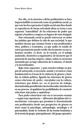 68
NORMA BERTHA BANDA
Por ello, en la atención a dicha problemática se hace
imprescindible reconocerla como un problema social, ya
que este hecho representa el tejido social más fino donde
se reproducen de forma articulada ideas en torno a una
supuesta “naturalidad” de las relaciones de poder que
sujetan a hombres y mujeres en lugares de trato desigual.
Este entramado social se puede entreverar en todos
los ámbitos que definen la vida de una sociedad, lo que
también denota que estamos frente a una problemática
ética, política y económica, ya que nadie en estado de
estrés permanente puede rendir efectivamente en sus re-
laciones sociales, es decir, en la escuela, en el trabajo
asalariado, doméstico u organizativo, de tal suerte que el
potencial de muchas mujeres, niñas y niños se encuentra
mermado por su baja valoración de sí mismos, el miedo
y la incertidumbre.
Bajo estos supuestos y para nuestro trabajo en gru-
pos de autoayuda, es necesario asumir y reconocer como
fundamental en el tema de la violencia de género y fami-
liar su énfasis político, ligando las relaciones de género
como relaciones de poder, vinculadas con la cultura,
relaciones que deben ser, en el proceso de trabajo,
desconstruidaspermitiendoalasinvolucradas introducirse
en un proceso, al apalabrar las posibilidades de construir
relaciones más justas y equitativas.
Para poder estructurar esta vía es necesario retomar
—según esta experiencia— diferentes disciplinas del co-
nocimiento, conceptos que permitan ir desentrañando
esta problemática desde una perspectiva de género en
áreas como la psicología, antropología, sociología y el
psicoanálisis, desde la vertiente de las teorías feministas y
de la teoría de grupo, principalmente, del grupo operativo.
 
