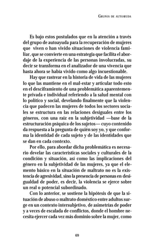 69
GRUPOS DE AUTOAYUDA
Es bajo estos postulados que en la atención a través
del grupo de autoayuda para la recuperación de mujeres
que viven o han vivido situaciones de violencia fami-
liar,que se convierte en una estrategia que facilita el abor-
daje de la experiencia de las personas involucradas, su
decir se transforma en el analizador de una vivencia que
hasta ahora se había vivido como algo incuestionable.
Hay que rastrear en la historia de vida de las mujeres
lo que las mantiene en el mal-estar y articular todo esto
en el desciframiento de una problemática aparentemen-
te privada e individual referiendo a la salud mental con
lo político y social, develando finalmente que la violen-
cia que padecen las mujeres de todos los sectores socia-
les se estructura en las relaciones desiguales entre los
géneros, con una raíz en la subjetividad —base de la
estructuración psíquica de los sujetos— cuyo contenido
da respuesta a la pregunta de quién soy yo, y que confor-
ma la identidad de cada sujeto y de las identidades que
se dan en cada contexto.
Por ello, para abordar dicha problemática es necesa-
rio develar las características sociales y culturales de la
condición y situación, así como las implicaciones del
género en la subjetividad de las mujeres, ya que el ele-
mento básico en la situación de maltrato no es la exis-
tencia de agresividad, sino la presencia de personas en desi-
gualdad de poder, es decir, la violencia se ejerce sobre
un real o potencial subordinado.
Con lo anterior, se sostiene la hipótesis de que la si-
tuación de abuso o maltrato doméstico entre adultos sur-
ge en un contexto intersubjetivo, de asimetrías de poder
y a veces de escalada de conflictos, donde el hombre ne-
cesita ejercer cada vez más dominio sobre la mujer, como
 