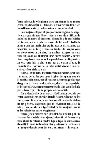 70
NORMA BERTHA BANDA
forma adecuada y legítima para sancionar la conducta
femenina, descargar sus tensiones, mostrar sus desacuer-
dos o llanamente para demostrar su superioridad.
Las mujeres llegan al grupo con un legado de expe-
riencias que atañen directamente a su vida utilizando
todos los tiempos: el presente, el pasado y la posibilidad
del futuro, experiencias a través de las cuales habla la
cultura con sus múltiples ataduras, sus malestares, sus
creencias, sus mitos y vivencias, traducidas en persona-
jes tales como sus parejas, sus madres, sus padres y sus
hijas e hijos. Ellas, al preguntarse por sí mismas y por los
otros, requieren una escucha que deba estar dispuesta a
oír eso que hasta ahora no ha sido escuchado, lo
innombrable, porque muestra las restricciones humanas
a las que han sido sujetas.
Ellas, al exponerse mediante sus malestares, se mues-
tran ya no como las personas frágiles, incapaces de salir
de su situación sino, por el contrario, como aquellas que
al registrar sanamente el equívoco, develan su capacidad
de incomodarse, como emergentes de una sociedad a la
que le hacen patente su propia locura social.
En el desarrollo de esta actividad hemos podido de-
tectar las temáticas que facilitan la desarticulación de los
preceptos culturales que sostienen y alimentan la violen-
cia de género, aspectos que intervienen tanto en la
estructuración de la subjetividad de las mujeres, como
en las relaciones entre los géneros.
Estos ejes temáticos son la violencia familiar y el im-
pacto en la salud de las mujeres; la identidad femenina y
masculina; la relación madre-hija e hijo; la autoestima;
el conflicto en el ámbito familiar y la toma de decisiones;
la independencia económica y autonomía; la sexuali-
 