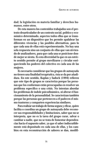 71
GRUPOS DE AUTOAYUDA
dad; la legislación en materia familiar y derechos hu-
manos, entre otros.
De esta manera los contenidos trabajados son el pre-
texto desarticulador de un contexto social, político y eco-
nómico determinado, aspectos todos ellos que se trans-
forman en un dispositivo que les permite apalabrar las
diferentes vivencias y las posibles alternativas, para lo
que cada una de ellas está experimentando. No hay una
sola respuesta sino un conjunto de ellas que van sirvien-
do de analizadores, para que cada una se posicione don-
de mejor se sienta. Es esta diversidad la que en un estric-
to sentido permite al grupo movilizarse y circular enri-
queciendo los poderes del colectivo en cada una de las
mujeres.
Es necesario considerar que los grupos de autoayuda
no tienen una finalidad terapéutica, ésta se da por añadi-
dura. En este sentido, Kaplan y Sadock (1994) refieren
que este tipo de grupos se caracteriza porque las perso-
nas que los conforman están preocupadas en resolver un
problema específico o una crisis. No intentan abordar
los problemas de índole psicodinámico, ni alterar el fun-
cionamiento de la personalidad. Se caracterizan también
porque las personas que pertenecen a él padecen el mis-
mo trastorno y comparten experiencias similares.
Para realizar un trabajo de forma segura y eficaz, quien
facilita o coordina un grupo de autoayuda debe recono-
cer sus responsabilidades y limitaciones, saber que no se
interpreta, que no es la tarea del grupo curar, salvar o
cambiar a nadie, que no se trata de fomentar dependen-
cias hacia el supuesto saber, ya que el saber indiscutible-
mente está depositado en cada una de ellas, y los cam-
bios en esta reconstrucción de saberes se dan, modifi-
 