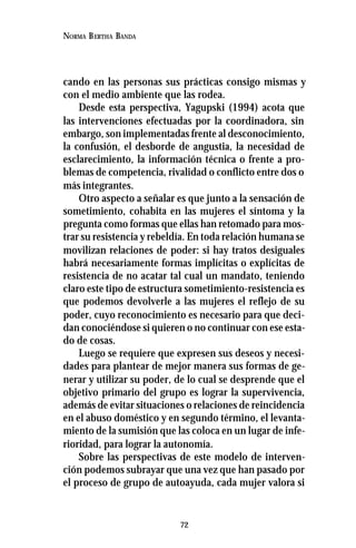 72
NORMA BERTHA BANDA
cando en las personas sus prácticas consigo mismas y
con el medio ambiente que las rodea.
Desde esta perspectiva, Yagupski (1994) acota que
las intervenciones efectuadas por la coordinadora, sin
embargo, son implementadas frente al desconocimiento,
la confusión, el desborde de angustia, la necesidad de
esclarecimiento, la información técnica o frente a pro-
blemas de competencia, rivalidad o conflicto entre dos o
más integrantes.
Otro aspecto a señalar es que junto a la sensación de
sometimiento, cohabita en las mujeres el síntoma y la
pregunta como formas que ellas han retomado para mos-
trar su resistencia y rebeldía. En toda relación humana se
movilizan relaciones de poder: si hay tratos desiguales
habrá necesariamente formas implícitas o explícitas de
resistencia de no acatar tal cual un mandato, teniendo
claro este tipo de estructura sometimiento-resistencia es
que podemos devolverle a las mujeres el reflejo de su
poder, cuyo reconocimiento es necesario para que deci-
dan conociéndose si quieren o no continuar con ese esta-
do de cosas.
Luego se requiere que expresen sus deseos y necesi-
dades para plantear de mejor manera sus formas de ge-
nerar y utilizar su poder, de lo cual se desprende que el
objetivo primario del grupo es lograr la supervivencia,
además de evitar situaciones o relaciones de reincidencia
en el abuso doméstico y en segundo término, el levanta-
miento de la sumisión que las coloca en un lugar de infe-
rioridad, para lograr la autonomía.
Sobre las perspectivas de este modelo de interven-
ción podemos subrayar que una vez que han pasado por
el proceso de grupo de autoayuda, cada mujer valora si
 