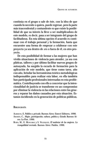 73
GRUPOS DE AUTOAYUDA
continúa en el grupo o sale de éste, con la idea de que
cuando lo necesite o quiera, puede regresar, pero la parte
más trascendental y contundente es que existe la posibi-
lidad de que su interés la lleve a ser multiplicadora de
este modelo, es decir, pasa a ser integrante del grupo de
facilitadoras. En esta última opción el acuerdo es conti-
nuar con el trabajo personal y la formación, hasta que
encuentre una forma de empezar a colaborar con este
proyecto ya sea dentro de APIS o fuera de él, en otro pro-
yecto.
De esta posibilidad de formar a las mujeres que han
vivido situaciones de violencia para atender, ya sea con
pláticas, talleres y por último facilitar nuevos grupos de
autoayuda, ha surgido la escuela de formación para la
aplicación de este modelo, que tiene como tarea, año
con año, brindar las herramientas teórico metodológicas
indispensables para realizar esta labor, en ella también
han participado profesionales interesadas en esta proble-
mática. Contribuyendo con ello a concretar que la inten-
cionalidad de justicia se transforme en un compromiso
por eliminar la violencia en las relaciones entre los géne-
ros y reparar los daños causados por esta situación. Es-
tamos incidiendo en la generación de políticas públicas.
BIBLIOGRAFÍA
ALBERONI, F., Público y privado. Buenos Aires: Emecé Editores, 1990.
AMORÓS, C., Mujer, participación, cultura, política y Estado. Buenos Ai-
res: La Flor, 1990.
BURIN, M., E. MONCARAZ y S. VELÁZQUEZ, El malestar de las mujeres. La
tranquilidad recetada. Buenos Aires: Paidós, 1990.
 
