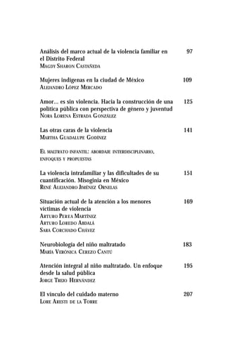 Análisis del marco actual de la violencia familiar en 97
el Distrito Federal
MAGDY SHARON CASTAÑEDA
Mujeres indígenas en la ciudad de México 109
ALEJANDRO LÓPEZ MERCADO
Amor... es sin violencia. Hacia la construcción de una 125
política pública con perspectiva de género y juventud
NORA LORENA ESTRADA GONZÁLEZ
Las otras caras de la violencia 141
MARTHA GUADALUPE GODÍNEZ
EL MALTRATO INFANTIL: ABORDAJE INTERDISCIPLINARIO,
ENFOQUES Y PROPUESTAS
La violencia intrafamiliar y las dificultades de su 151
cuantificación. Misoginia en México
RENÉ ALEJANDRO JIMÉNEZ ORNELAS
Situación actual de la atención a los menores 169
víctimas de violencia
ARTURO PEREA MARTÍNEZ
ARTURO LOREDO ABDALÁ
SARA CORCHADO CHÁVEZ
Neurobiología del niño maltratado 183
MARÍA VERÓNICA CEREZO CANTÚ
Atención integral al niño maltratado. Un enfoque 195
desde la salud pública
JORGE TREJO HERNÁNDEZ
El vínculo del cuidado materno 207
LORE ARESTI DE LA TORRE
 