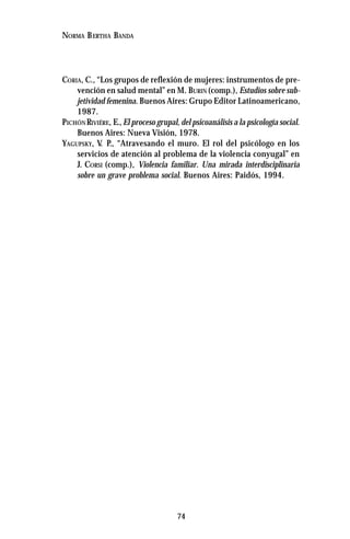 74
NORMA BERTHA BANDA
CORIA, C., “Los grupos de reflexión de mujeres: instrumentos de pre-
vención en salud mental” en M. BURIN (comp.), Estudios sobre sub-
jetividad femenina. Buenos Aires: Grupo Editor Latinoamericano,
1987.
PICHÓNRIVIÉRE, E.,El proceso grupal, del psicoanálisis a la psicología social.
Buenos Aires: Nueva Visión, 1978.
YAGUPSKY, V. P., “Atravesando el muro. El rol del psicólogo en los
servicios de atención al problema de la violencia conyugal” en
J. CORSI (comp.), Violencia familiar. Una mirada interdisciplinaria
sobre un grave problema social. Buenos Aires: Paidós, 1994.
 