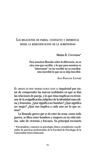 75
LAS RELACIONES DE PAREJA, CONFLICTO Y DIFERENCIA
DESDE LA RESIGNIFICACIÓN DE LA SUBJETIVIDAD
Matías B. Crevenna*
Para nosotros filosofar sobre la diferencia, no es
otra cosa que escribir, y lo que para nosotros es
“interesante” en ese escribir no es conciliar,
sino inscribir lo que no se deja inscribir.
JEAN-FRANCOIS LYOTARD
EL ORIGEN DE ESTE TRABAJO SURGE ANTE LA inquietud por tra-
tar de comprender las nuevas realidades en que se dan
las relaciones de pareja, y lo que éstas implican en térmi-
nos de la resignificación subjetiva de la identidad masculi-
na y femenina. ¿Qué significa ser hombre? ¿Qué significa
ser mujer? ¿Qué nos implica a cada uno ser lo que so-
mos?
La llamada guerra que se da entre los sexos, como toda
guerra, se libra entre hombres y mujeres en su vida ínti-
ma, sabe de victorias y fracasos. Su principal escenario
* Psicoanalista y maestro en psicología clínica; actualmente coordi-
nador de prácticas profesionales de la Facultad de Psicología de la
Universidad Intercontinental.
 