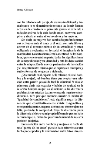 76
MATÍAS CREVENNA
son las relaciones de pareja, de manera tradicional y for-
mal como lo es el matrimonio o como las demás formas
actuales de convivencia; pero esta guerra se extiende a
todas las esferas de la vida donde aman, conviven, com-
piten y rivalizan entre sí los hombres y las mujeres.
Sin duda las mujeres han cambiado profundamente
sus actitudes ante el amor y el sexo: son más libres y
activas en el reconocimiento de su sexualidad y están
obligando a replantear en lo social el imaginario de la
maternidad. Esta situación afecta la identidad de los hom-
bres, quienes encuentran perturbadas las significaciones
de la masculinidad y su identidad y esto los hace oscilar
entre la adaptación de nuevos parámetros de la relación
y el resentimiento; mismo que se expresa en múltiples y
sutiles formas de venganza y violencia.
¿Qué sucede en el espacio de la relación entre el hom-
bre y la mujer?, ¿el hombre tiene que aceptar una rela-
ción entre pares?, ¿es así de fácil la solución? Si sólo se
planteara abrir más espacios y hablar de equidad en la
relación hombre-mujer las soluciones a las diferentes
problemáticas estarían bastante cerca de nuestro enten-
dimiento. Pero por qué entonces insistir en hablar de
“igualdad de condiciones”; esto significa negar la dife-
rencia que constitutivamente existe filogenética y
ontogenéticamente, negarse uno mismo como sujeto en
falta, pretender la completud. Negar la diferencia, pues
la diferencia del otro es mi propia diferencia que me hace
ser incompleto, castrado; pilar fundamental de nuestra
posición subjetiva.
En la relación entre hombres y mujeres se habla de
una “guerra de los sexos” pues se hace referencia a una
lucha por el poder y la dominación entre éstos; sin em-
 