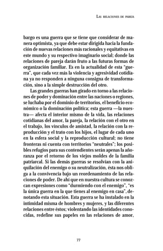 77
LAS RELACIONES DE PAREJA
bargo es una guerra que se tiene que considerar de ma-
nera optimista, ya que debe estar dirigida hacia la funda-
ción de nuevas relaciones más racionales y equitativas en
este mundo y su respectivo imaginario social; donde las
relaciones de pareja darán fruto a las futuras formas de
organización familiar. Es en la actualidad de esta “gue-
rra”, que cada vez más la violencia y agresividad cotidia-
na ya no responden a ninguna consigna de transforma-
ción, sino a la simple destrucción del otro.
Las grandes guerras han girado en torno a las relacio-
nes de poder y dominación entre las naciones o regiones,
se luchaba por el dominio de territorios, el beneficio eco-
nómico o la dominación política; esta guerra —la nues-
tra— afecta el interior mismo de la vida, las relaciones
cotidianas del amor, la pareja, la relación con el otro en
el trabajo, los vínculos de amistad, la relación con la re-
producción y el trato con los hijos, el lugar de cada uno
en la esfera social y la reproducción cultural; no tiene
fronteras ni cuenta con territorios “neutrales”; los posi-
bles refugios para sus contendientes serán apenas la año-
ranza por el retorno de los viejos moldes de la familia
patriarcal. Si las demás guerras se resolvían con la ani-
quilación del enemigo o su neutralización, ésta nos obli-
ga a la convivencia bajo un reordenamiento de las rela-
ciones de poder. De ahí que en nuestra cultura se conoz-
can expresiones como “durmiendo con el enemigo”, “es
la única guerra en la que tienes al enemigo en casa”,de-
notando esta situación. Esta guerra se ha instalado en la
intimidad misma de hombres y mujeres, y las diferentes
relaciones entre éstos; violentando las identidades cono-
cidas, redefine sus papeles en las relaciones de amor,
 